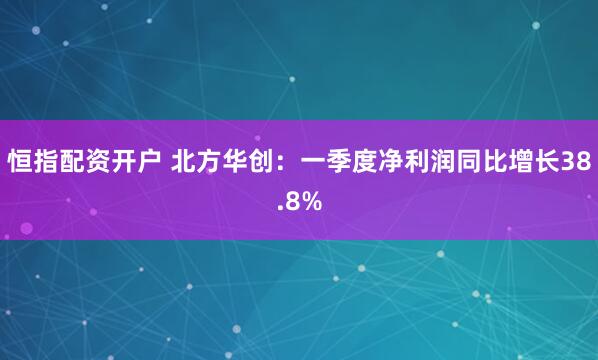 恒指配资开户 北方华创：一季度净利润同比增长38.8%