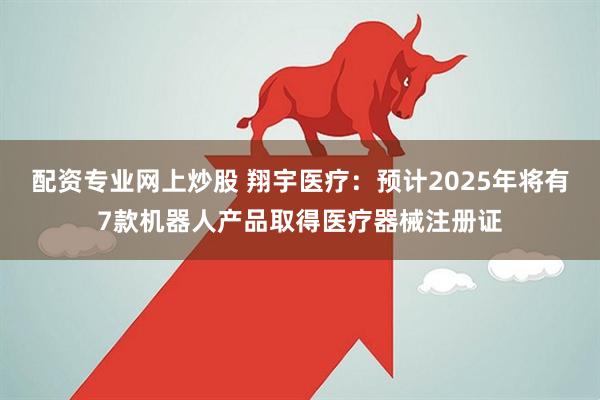配资专业网上炒股 翔宇医疗：预计2025年将有7款机器人产品取得医疗器械注册证