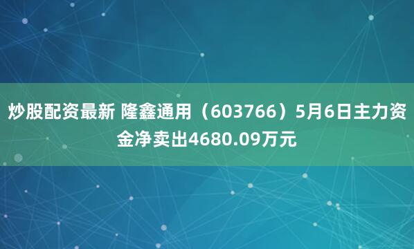 炒股配资最新 隆鑫通用（603766）5月6日主力资金净卖出4680.09万元