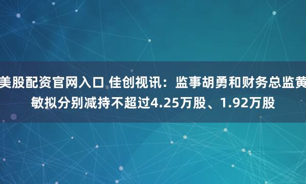 美股配资官网入口 佳创视讯：监事胡勇和财务总监黄敏拟分别减持不超过4.25万股、1.92万股
