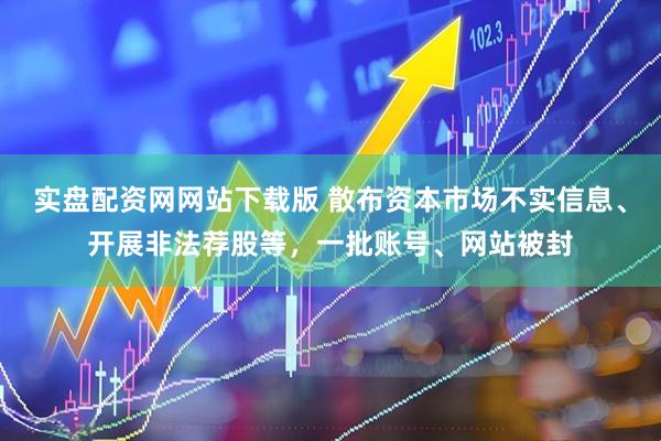 实盘配资网网站下载版 散布资本市场不实信息、开展非法荐股等，一批账号、网站被封
