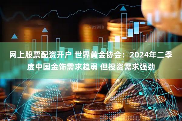 网上股票配资开户 世界黄金协会：2024年二季度中国金饰需求趋弱 但投资需求强劲