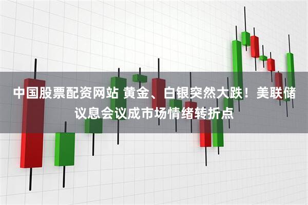 中国股票配资网站 黄金、白银突然大跌！美联储议息会议成市场情绪转折点