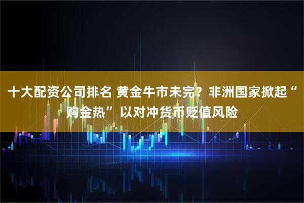 十大配资公司排名 黄金牛市未完？非洲国家掀起“购金热” 以对冲货币贬值风险