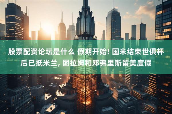 股票配资论坛是什么 假期开始! 国米结束世俱杯后已抵米兰, 图拉姆和邓弗里斯留美度假