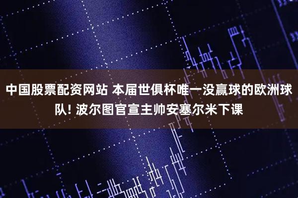 中国股票配资网站 本届世俱杯唯一没赢球的欧洲球队! 波尔图官宣主帅安塞尔米下课