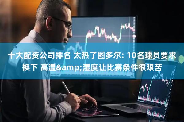 十大配资公司排名 太热了图多尔: 10名球员要求换下 高温&湿度让比赛条件很艰苦